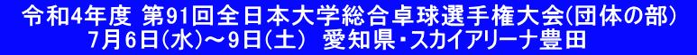 　令和4年度 第91回全日本大学総合卓球選手権大会(団体の部)　 　　　　　7月6日(水)～9日(土)　愛知県・スカイアリーナ豊田