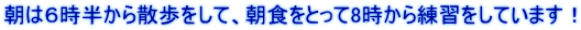 朝は６時半から散歩をして、朝食をとって8時から練習をしています！